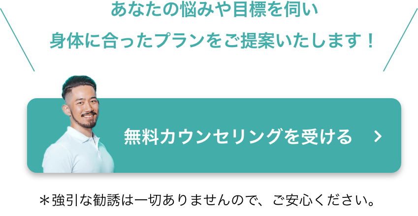 あなたの悩みや目標を伺い身体に合ったプランをご提案いたします！ 無料カウンセリングを受ける ＊強引な勧誘は一切ありませんので、ご安心ください。